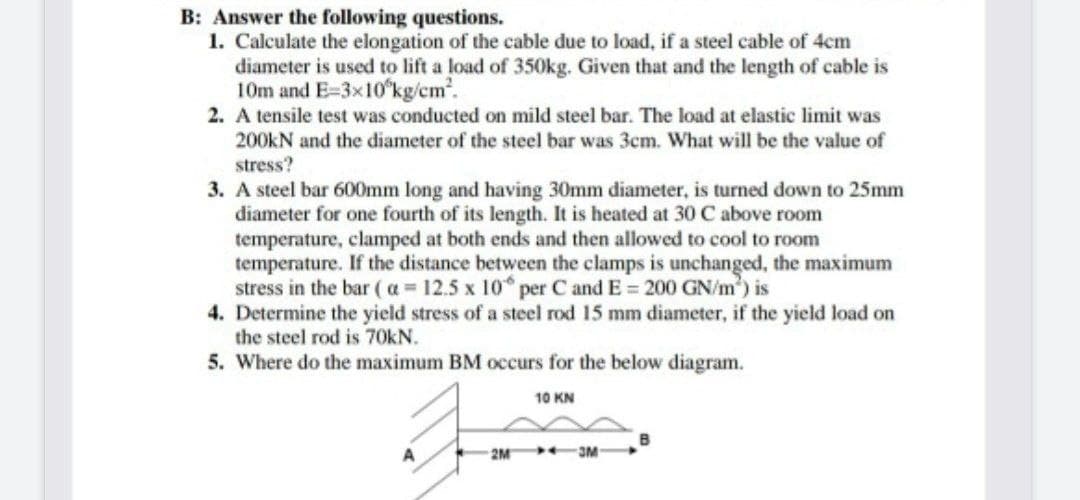 B: Answer the following questions.
1. Calculate the elongation of the cable due to load, if a steel cable of 4cm
diameter is used to lift a load of 350kg. Given that and the length of cable is
10m and E-3x10'kg/cm.
2. A tensile test was conducted on mild steel bar. The load at elastic limit was
200kN and the diameter of the steel bar was 3cm. What will be the value of
stress?
3. A steel bar 600mm long and having 30mm diameter, is turned down to 25mm
diameter for one fourth of its length. It is heated at 30 C above room
temperature, clamped at both ends and then allowed to cool to room
temperature. If the distance between the clamps is unchanged, the maximum
stress in the bar ( a = 12.5 x 10 per C and E = 200 GN/m) is
4. Determine the yield stress of a steel rod 15 mm diameter, if the yield load on
the steel rod is 70kN.
5. Where do the maximum BM occurs for the below diagram.
10 KN
A
2M
3M
