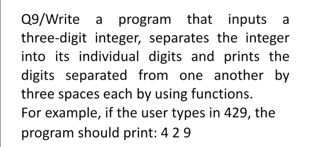 Q9/Write
three-digit integer, separates the integer
into its individual digits and prints the
digits separated from one another by
three spaces each by using functions.
For example, if the user types in 429, the
a
program that inputs
a
program should print: 4 29
