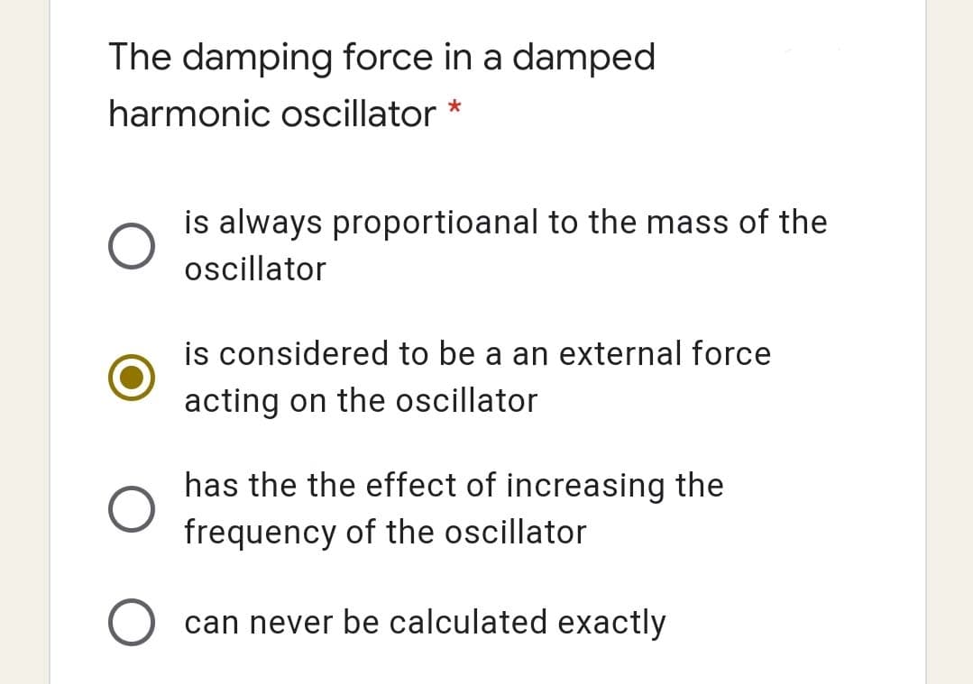The damping force in a damped
harmonic oscillator *
is always proportioanal to the mass of the
oscillator
is considered to be a an external force
acting on the oscillator
has the the effect of increasing the
frequency of the oscillator
can never be calculated exactly

