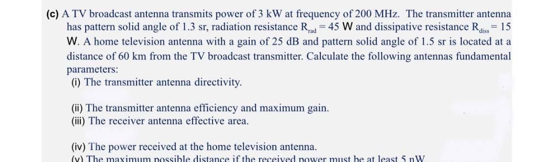 (c) A TV broadcast antenna transmits power of 3 kW at frequency of 200 MHz. The transmitter antenna
has pattern solid angle of 1.3 sr, radiation resistance R = 45 W and dissipative resistance Rais
W. A home television antenna with a gain of 25 dB and pattern solid angle of 1.5 sr is located at a
= 15
distance of 60 km from the TV broadcast transmitter. Calculate the following antennas fundamental
parameters:
(i) The transmitter antenna directivity.
(ii) The transmitter antenna efficiency and maximum gain.
(iii) The receiver antenna effective area.
(iv) The power received at the home television antenna.
(v) The maximum possible distance if the received power must be at least 5 nW.
