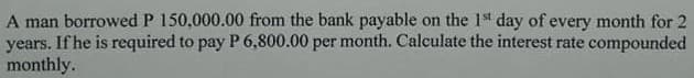 A man borrowed P 150,000.00 from the bank payable on the 1t day of every month for 2
years. If he is required to pay P 6,800.00 per month. Calculate the interest rate compounded
monthly.
