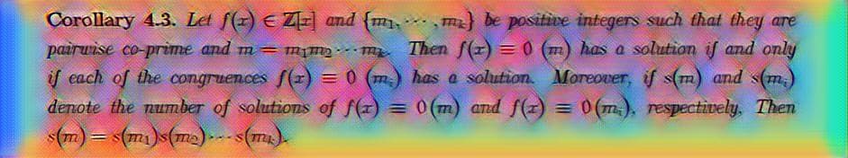 Corollary 4.3. Let f(x) € Zr] and {mma} be positive integers such that they are
pairwise co-prime and m = mmm. Then f(1) = 0 (m) has a solution if and only
if each of the congruences f(x) = 0 (m.) has a solution. Moreover, if s(m) and s(m.)
denote the number of solutions of f(x) = 0(m) and f(x) = 0(m.), respectively. Then
s(m) = s(m₁)s(m₂)...s(m.).