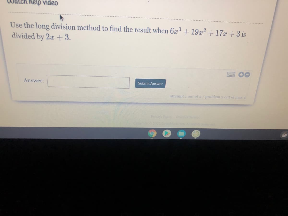 help video
Use the long division method to find the result when 6x³ + 19x? +17x + 3 is
divided by 2x +3.
Answer:
Submit Answer
attempt i out of 2/problem 2 out of max 4
Privacy Policy Terms of Service
ARhts Re ed
