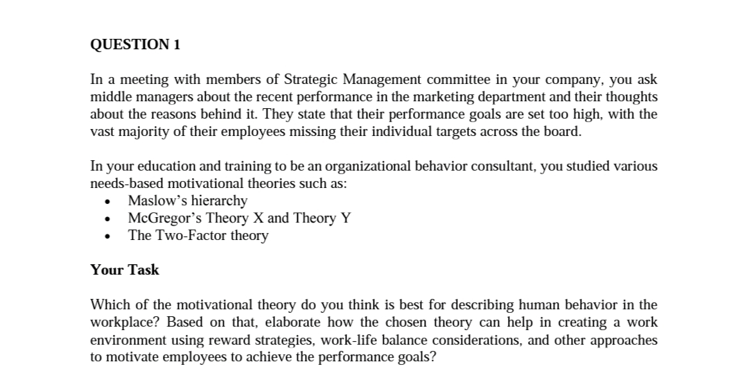 În your education and training to be an organizational behavior consultant, you studied various
heeds-based motivational theories such as:
• Maslow's hierarchy
McGregor's Theory X and Theory Y
The Two-Factor theory
Your Task
Which of the motivational theory do you think is best for describing human behavior in the
workplace? Based on that, elaborate how the chosen theory can help in creating a work
environment using reward strategies, work-life balance considerations, and other approaches
o motivate employees to achieve the performance goals?
