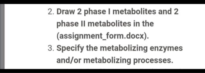 2. Draw 2 phaseI metabolites and 2
phase Il metabolites in the
(assignment_form.docx).
3. Specify the metabolizing enzymes
and/or metabolizing processes.
