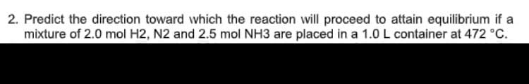 2. Predict the direction toward which the reaction will proceed to attain equilibrium if a
mixture of 2.0 mol H2, N2 and 2.5 mol NH3 are placed in a 1.0 L container at 472 °C.
