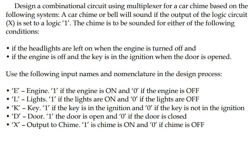 Design a combinational circuit using multiplexer for a car chime based on the
following system: A car chime or bell will sound if the output of the logic circuit
(X) is set to a logic '1'. The chime is to be sounded for either of the following
conditions:
• if the headlights are left on when the engine is turned off and
• if the engine is off and the key is in the ignition when the door is opened.
Use the following input names and nomenclature in the design process:
• 'E' - Engine. 1' if the engine is ON and '0' if the engine is OFF
'L' - Lights. '1' if the lights are ON and '0' if the lights are OFF
• 'K' - Key. 1' if the key is in the ignition and '0' if the key is not in the ignition
• 'D' - Door. '1' the door is open and '0' if the door is closed
• 'X' - Output to Chime. '1' is chime is ON and '0' if chime is OFF
