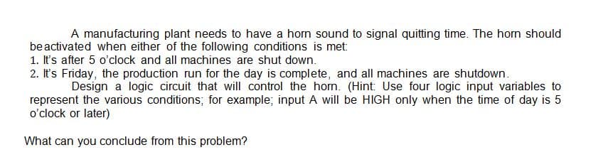 A manufacturing plant needs to have a horn sound to signal quitting time. The horn should
beactivated when either of the following conditions is met:
1. It's after 5 o'clock and all machines are shut down.
2. It's Friday, the production run for the day is complete, and all machines are shutdown.
Design a logic circuit that will control the hom. (Hint: Use four logic input variables to
represent the various conditions; for example; input A will be HIGH only when the time of day is 5
o'clock or later)
What can you conclude from this problem?
