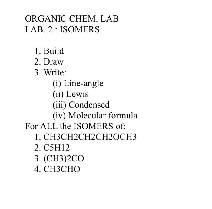 ORGANIC CHEM. LAB
LAB. 2 : ISOMERS
1. Build
2. Draw
3. Write:
(i) Line-angle
(ii) Lewis
(iii) Condensed
(iv) Molecular formula
For ALL the ISOMERS of:
1. СНЗСН2СH2CH20CH3
2. C5H12
3. (CH3)2CO
4. CНЗСНО
