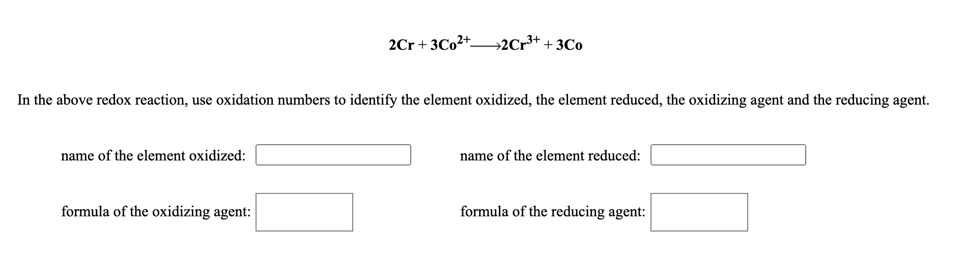 2Cr + 3C0²+–→2Cr³+ + 3Co
In the above redox reaction, use oxidation numbers to identify the element oxidized, the element reduced, the oxidizing agent and the reducing agent.
name of the element oxidized:
name of the element reduced:
formula of the oxidizing agent:
formula of the reducing agent:
