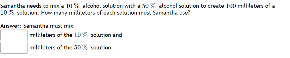 Samantha needs to mix a 10 % alcohol solution with a 50 % alcohol solution to create 100 millileters of a
10 % solution. How many millileters of each solution must Samantha use?
Answer: Samantha must mix
millileters of the 10 % solution and
millileters of the 50 % solution.

