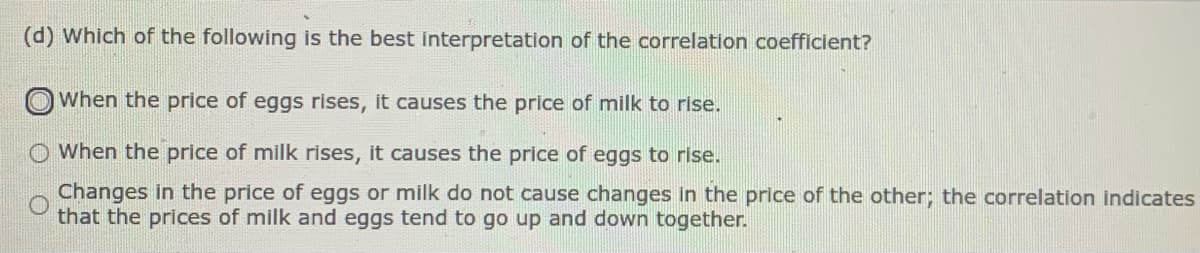 (d) Which of the following is the best interpretation of the correlation coefficient?
When the price of eggs rises, it causes the price of milk to rise.
When the price of milk rises, it causes the price of eggs to rise.
Changes in the price of eggs or milk do not cause changes in the price of the other; the correlation indicates
that the prices of milk and eggs tend to go up and down together.
