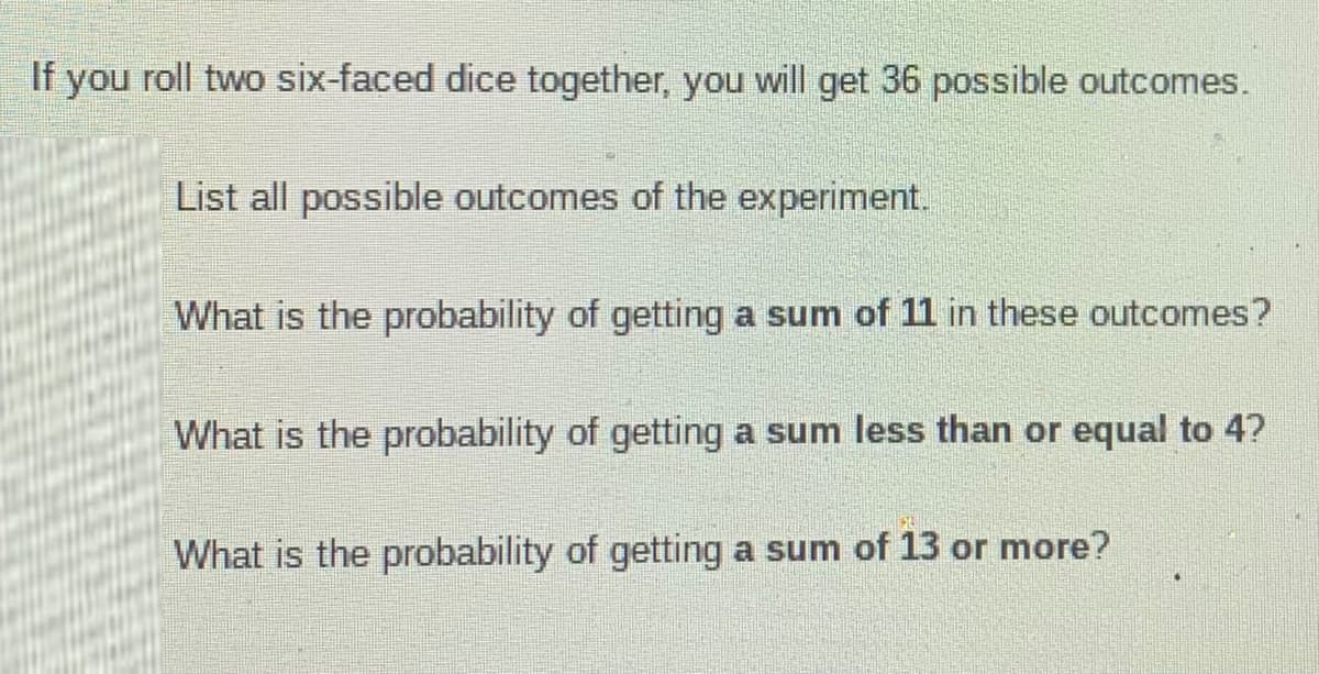 If you roll two six-faced dice together, you will get 36 possible outcomes.
List all possible outcomes of the experiment.
What is the probability of getting a sum of 11 in these outcomes?
What is the probability of getting a sum less than or equal to 4?
What is the probability of getting a sum of 13 or more?
