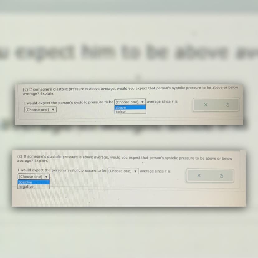 wexpect
(c) If someone's diastolic pressure is above average, would you expect that person's systolic pressure to be above or below
average? Explain.
I would expect the person's systolic pressure to be (Choose one)
average since r is
(Choose one)
above
below
(c) If someone's diastolic pressure is above average, would you expect that person's systolic pressure to be above or below
average? Explain.
I would expect the person's systolic pressure to be (Choose one)
(Choose one)
average since r is
positive
negative
