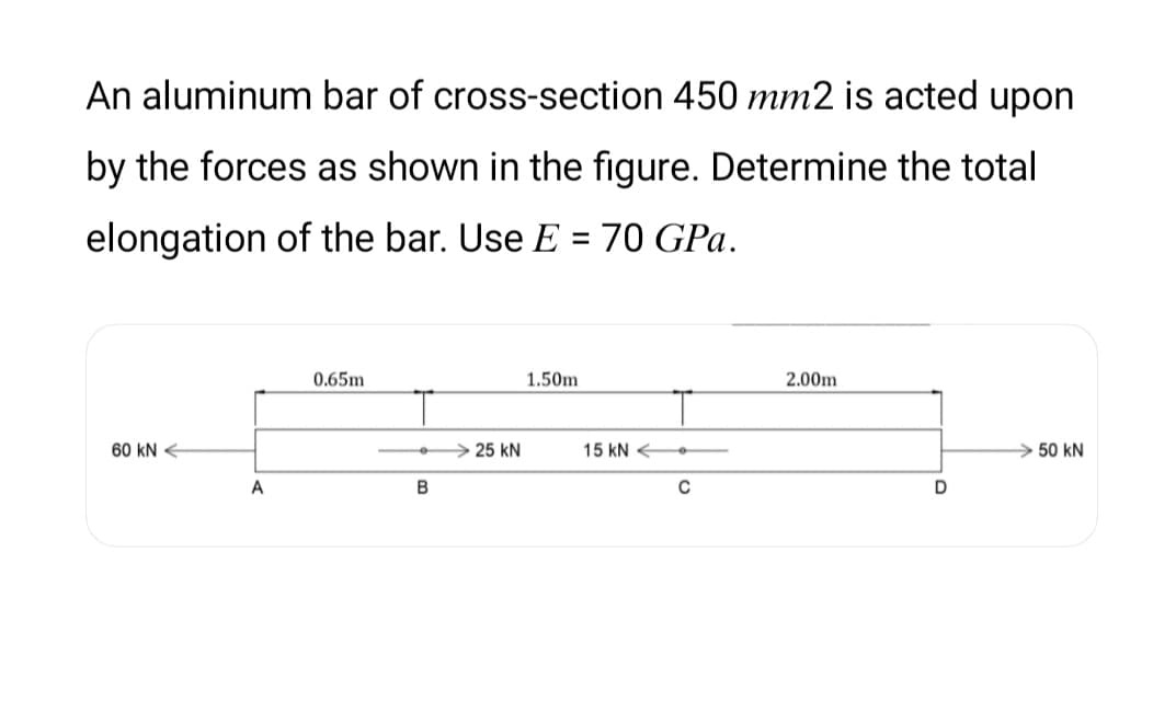 An aluminum bar of cross-section 450 mm2 is acted upon
by the forces as shown in the figure. Determine the total
elongation of the bar. Use E = 70 GPa.
%3D
0.65m
1.50m
2.00m
60 kN €
> 25 kN
15 kN
>50 kN
