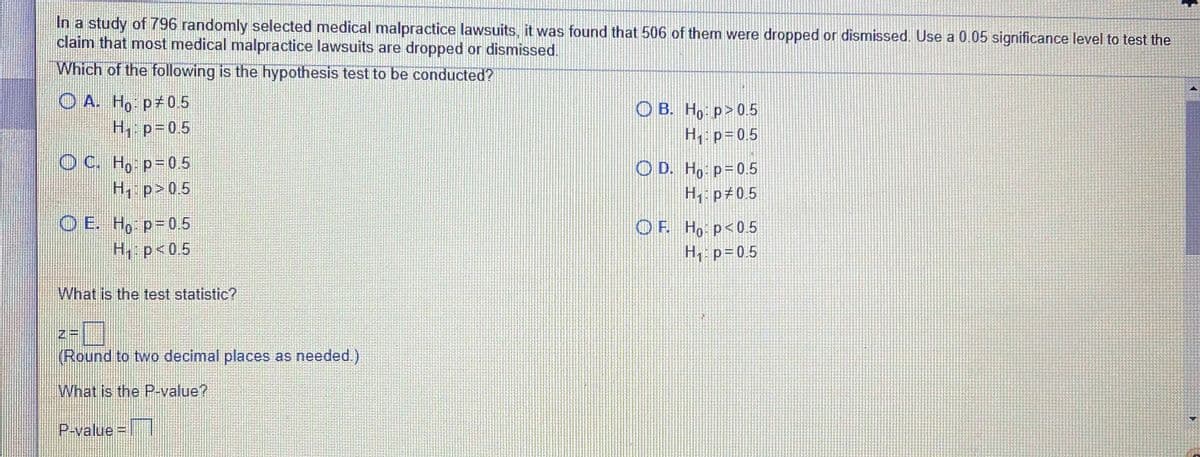 In a study of 796 randomly selected medical malpractice lawsuits, it was found that 506 of them were dropped or dismissed. Use a 0.05 significance level to test the
claim that most medical malpractice lawsuits are dropped or dismissed.
Which of the following is the hypothesis test to be conducted?
O A. Ho p 0.5
H p= 0.5
O B. Ho p>0.5
H: p=0.5
O C. Ho p= 0.5
H p>0,5
O D. Ho p=0.5
H p 0.5
O E. Ho p-0.5
H p<0.5
O F. Ho p<0.5
H p=0.5
What is the test statistic?
Zー
(Round to two decimal places as needed.)
What is the P-value?
P-value = |
