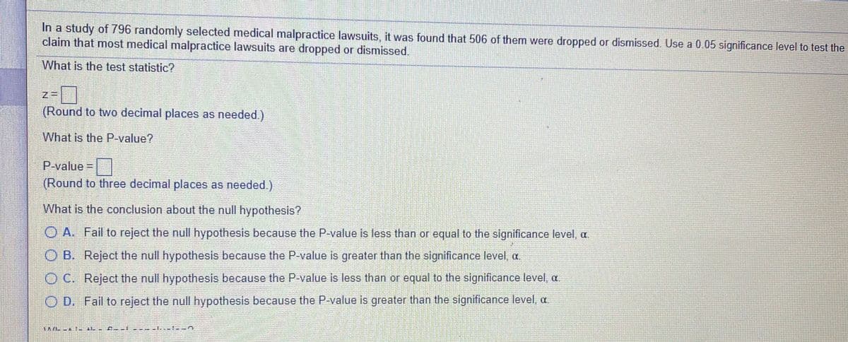 In a study of 796 randomly selected medical malpractice lawsuits, it was found that 506 of them were dropped or dismissed. Use a 0.05 significance level to test the
claim that most medical malpractice lawsuits are dropped or dismissed.
What is the test statistic?
(Round to two decimal places as needed.)
What is the P-value?
P-value=
(Round to three decimal places as needed.)
What is the conclusion about the null hypothesis?
O A. Fail to reject the null hypothesis because the P-value is less than or equal to the significance level, a.
O B. Reject the null hypothesis because the P-value is greater than the significance level, a
O C. Reject the null hypothesis because the P-value is less than or equal to the significance level, a.
O D. Fail to reject the null hypothesis because the P-value is greater than the significance level, a
