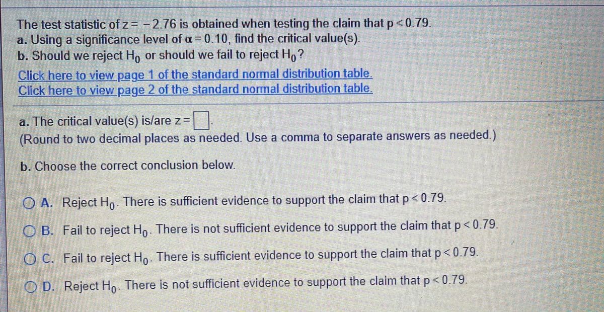 The test statistic of z= -2.76 is obtained when testing the claim that p<0.79.
a. Using a significance level of oa= 0.10, find the critical value(s).
b. Should we reject Ho or should we fail to reject Ho?
Click here to view page 1 of the standard normal distribution table.
Click here to view page 2 of the standard normal distribution table.
a. The critical value(s) is/are z=
(Round to two decimal places as needed. Use a comma to separate answers as needed.)
b. Choose the correct conclusion below.
O A. Reject Hg. There is sufficient evidence to support the claim that p< 0.79.
O B. Fail to reject Hn. There is not sufficient evidence to support the claim that p <0.79.
O C. Fail to reject Ho. There is sufficient evidence to support the claim that p<0.79
O D. Reject Hp There is not sufficient evidence to support the claim that p< 0.79.
