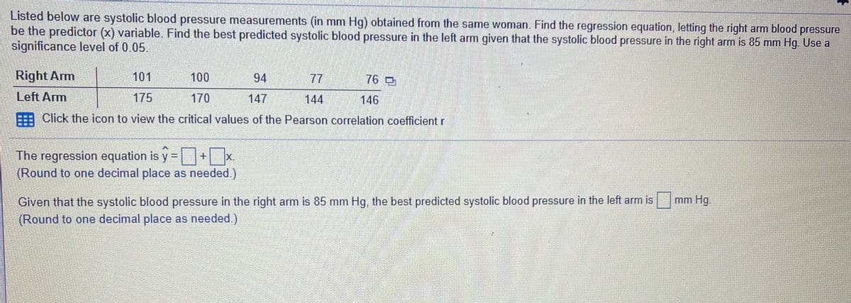 Listed below are systolic blood pressure measurements (in mm Hg) obtained from the same woman. Find the regression equation, letting the right arm blood pressure
be the predictor (x) variable. Find the best predicted systolic blood pressure in the left arm given that the systolic blood pressure in the right arm is 85 mm Hg. Use a
significance level of 0.05.
Right Arm
101
100
94
77
76 D
Left Arm
175
170
147
144
146
FEE Click the icon to view the critical values of the Pearson correlation coefficient r
The regression equation is y=+x
(Round to one decimal place as needed.)
|X.
Given that the systolic blood pressure in the right arm is 85 mm Hg, the best predicted systolic blood pressure in the left arm is
(Round to one decimal place as needed.)
mm Hg.

