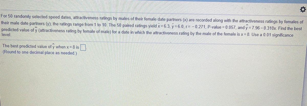 For 50 randomly selected speed dates, attractiveness ratings by males of their female date partners (x) are recorded along with the attractiveness ratings by females of
their male date partners (y), the ratings range from 1 to 10. The 50 paired ratings yield x= 6.3, y= 6.0, r= -0.271, P-value = 0.057, and y = 7 96- 0.310x. Find the best
predicted value of y (attractiveness rating by female of male) for a date in which the attractiveness rating by the male of the female is x= 8. Use a 0.01 significance
level.
The best predicted value of y when x 8 is
(Round to one decimal place as needed.)
