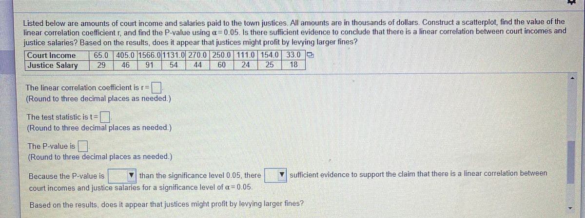 Listed below are amounts of court income and salaries paid to the town justices. All amounts are in thousands of dollars. Construct a scatterplot, find the value of the
linear correlation coefficientr, and find the P-value using a=0.05. Is there sufficient evidence to conclude that there is a linear correlation between court incomes and
justice salaries? Based on the results, does it appear that justices might profit by levying larger fines?
65.0 405.0 1566.01131.0 270.0 250.0 111.0 154.0 33.0 e
29
Court Income
Justice Salary
46
91
54
44
60
24
25
18
The linear correlation coefficient is r=
(Round to three decimal places as needed.)
The test statistic is t=
(Round to three decimal places as needed)
The P-value is|
(Round to three decimal places as needed.)
Because the P-value is
▼ than the significance level 0 05 there
sufficient evidence to support the claim that there is a linear correlation between
court incomes and justice salaries for a significance level of a= 0.05.
Based on the results, does it appear that justices might profit by levying larger fines?
