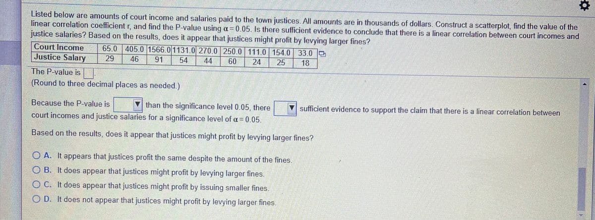 Listed below are amounts of court income and salaries paid to the town justices. All amounts are in thousands of dollars. Construct a scatterplot, find the value of the
linear correlation coefficient r, and find the P-value using a=0.05. Is there sufficient evidence to conclude that there is a linear correlation between court incomes and
justice salaries? Based on the results, does it appear that justices might profit by levying larger fines?
Court Income
Justice Salary
65.0 405 0 1566.0 1131.0 270.0 250.0 111.0 154.0 33.0
44
29
46
91
54
60
24
25
18
The P-value is
(Round to three decimal places as needed.)
Because the P-value is
than the significance level 0.05, there
sufficient evidence to support the claim that there is a linear correlation between
court incomes and justice salaries for a significance level of a= 0.05.
Based on the results, does it appear that justices might profit by levying larger fines?
O A. It appears that justices profit the same despite the amount of the fines.
O B. It does appear that justices might profit by levying larger fines.
O C. It does appear that justices might profit by issuing smaller fines.
O D. It does not appear that justices might profit by levying larger fines.
