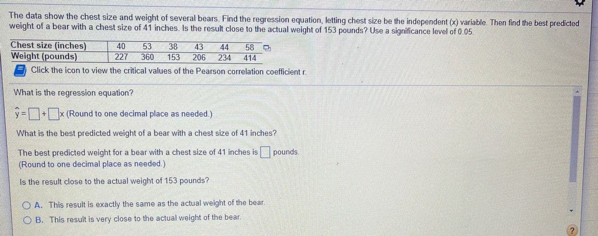 The data show the chest size and weight of several bears. Find the regression equation, letting chest size be the independent (x) variable. Then find the best predicted
weight of a bear with a chest size of 41 inches. Is the result close to the actual weight of 153 pounds? Use a significance level of 0.05.
Chest size (inches)
Weight (pounds)
40
53
38
43
44
58
227
360
153
206
234
414
Click the icon to view the critical values of the Pearson correlation coefficient r.
What is the regression equation?
y + x (Round to one decimal place as needed)
What is the best predicted weight of a bear with a chest size of 41 inches?
The best predicted weight for a bear with a chest size of 41 inches is
(Round to one decimal place as needed.)
pounds.
Is the result close to the actual weight of 153 pounds?
O A. This result is exactly the same as the actual weight of the bear.
O B. This result is very close to the actual weight of the bear.
