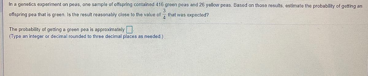 In a genetics experiment on peas, one sample of offspring contained 416 green peas and 26 yellow peas. Based on those results, estimate the probability of getting an
offspring pea that is green. Is the result reasonably close to the value of
3
that was expected?
4
The probability of getting a green pea is approximately
(Type an integer or decimal rounded to three decimal places as needed.)
