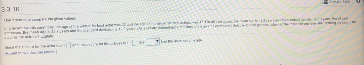 3.3.16
EQuestion Help
Use z scores to compare the given values.
In a recent awards ceremony, the age of the winner for best actor was 32 and the age of the winner for best actress was 47. For all best actors, the mean age is 45.2 years and the standard deviation is 8.3 years. For all best
actresses, the mean age is 33.7 years and the standard deviation is 12 5 years. (All ages are determined at the time of the awards ceremony.) Relative to their genders, who had the more extreme age when winning the award, the
actor or the actress? Explain.
Since the z score for the actor is z = and the z score for the actress is z=, the
V had the more extreme age
(Round to two decimal places.)
