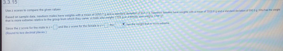 3.3.15
Use z scores to compare the given values.
Based on sample data, newborn males have weights with a mean of 3293.7 g and a standard deviation of 551.3 g. Newborn females have weights with a mean of 3000.6 g and a standard deviation of 590.5 g Who has the weight
that is more extreme relative to the group from which they came; a male who weighs 1700 g or a female who weighs 1700 g?
V has the weight that is more extreme.
Since the z score for the male is z= and the z score for the female isz= the
(Round to two decimal places.)
