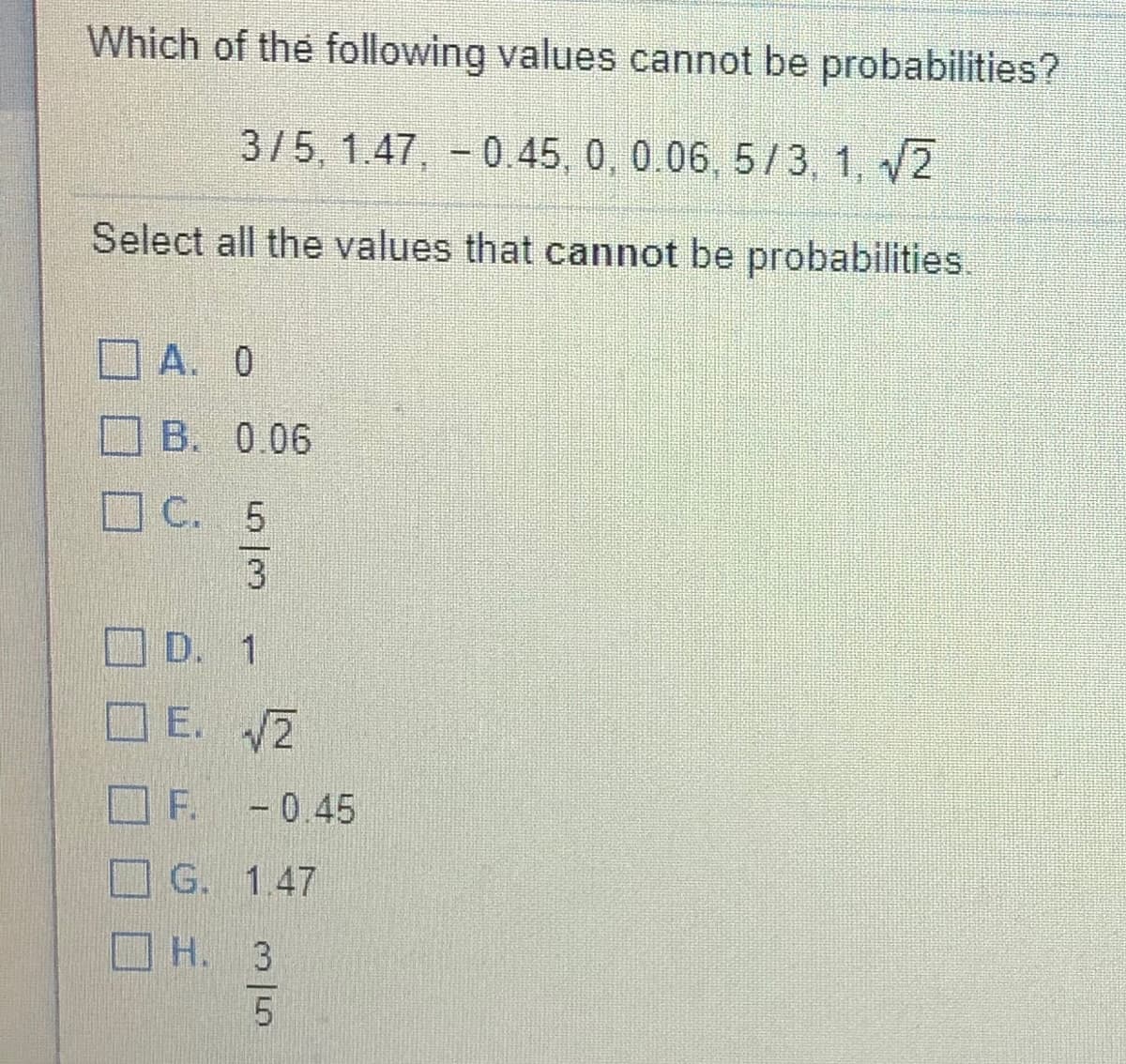 Which of the following values cannot be probabilities?
3/5, 1.47, - 0.45, 0, 0.06, 5/3, 1, 2
Select all the values that cannot be probabilities
A. 0
B. 0.06
C. 5
D. 1
E. 2
F. -0.45
G. 1.47
O H. 3
5.
5/3
