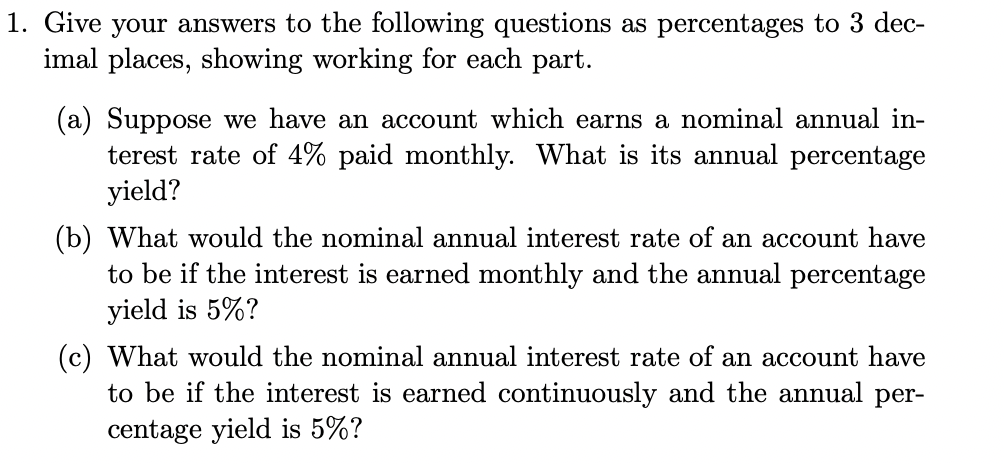 1. Give your answers to the following questions as percentages to 3 dec-
imal places, showing working for each part.
(a) Suppose we have an account which earns a nominal annual in-
terest rate of 4% paid monthly. What is its annual percentage
yield?
(b) What would the nominal annual interest rate of an account have
to be if the interest is earned monthly and the annual percentage
yield is 5%?
(c) What would the nominal annual interest rate of an account have
to be if the interest is earned continuously and the annual per-
centage yield is 5%?