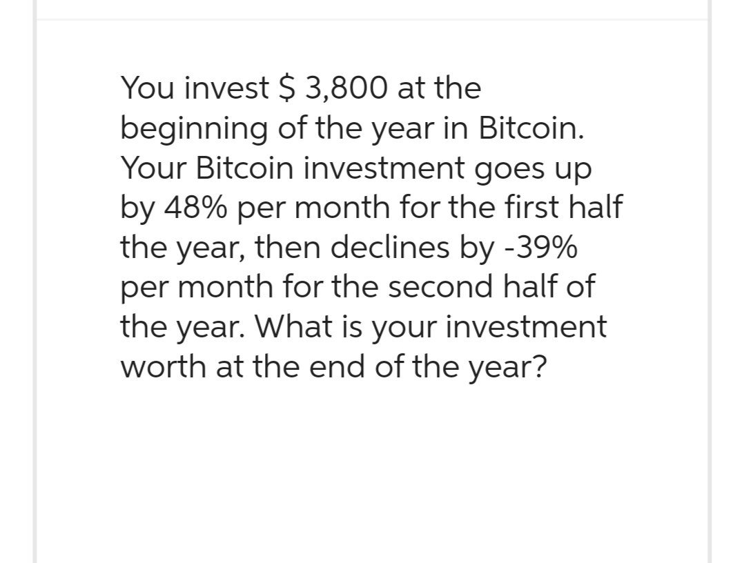 You invest $ 3,800 at the
beginning of the year in Bitcoin.
Your Bitcoin investment goes up
by 48% per month for the first half
the year, then declines by -39%
per month for the second half of
the year. What is your investment
worth at the end of the year?