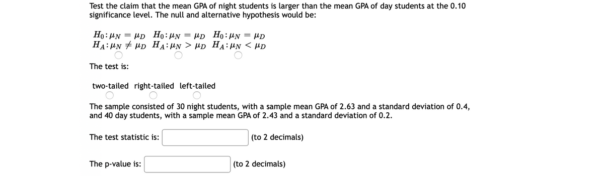Test the claim that the mean GPA of night students is larger than the mean GPA of day students at the 0.10
significance level. The null and alternative hypothesis would be:
Ho: PN
= HD Ho:µN
HD Ho: HN
HD
HA: HN + HD HẠ:HN > µD HA:HN < HD
The test is:
two-tailed right-tailed left-tailed
The sample consisted of 30 night students, with a sample mean GPA of 2.63 and a standard deviation of 0.4,
and 40 day students, with a sample mean GPA of 2.43 and a standard deviation of 0.2.
The test statistic is:
(to 2 decimals)
The p-value is:
(to 2 decimals)
