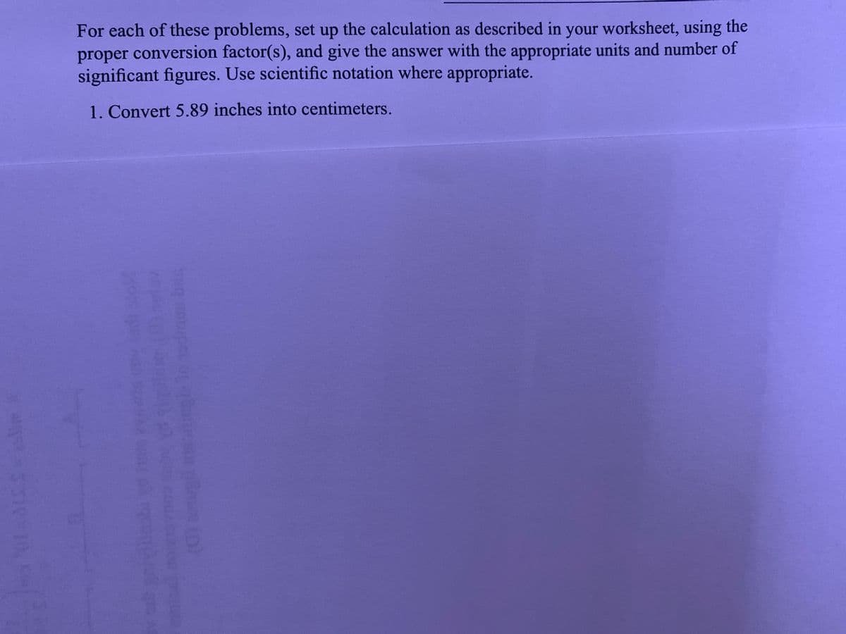 For each of these problems, set up the calculation as described in your worksheet, using the
proper conversion factor(s), and give the answer with the appropriate units and number of
significant figures. Use scientific notation where appropriate.
1. Convert 5.89 inches into centimeters.
