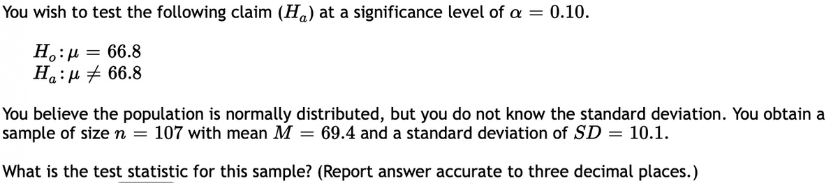 You wish to test the following claim (Ha) at a significance level of a
0.10.
H.:H
Ha:µ + 66.8
66.8
You believe the population is normally distributed, but you do not know the standard deviation. You obtain a
sample of sizen =
107 with mean M = 69.4 and a standard deviation of SD = 10.1.
What is the test statistic for this sample? (Report answer accurate to three decimal places.)
