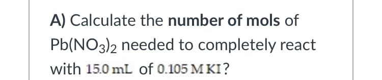 A) Calculate the number of mols of
Pb(NO3)2 needed to completely react
with 15.0 mL of 0.105 M KI?
