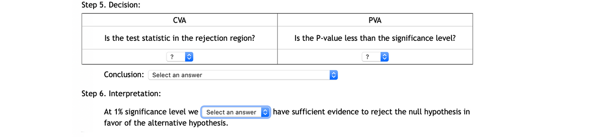 Step 5. Decision:
CVA
PVA
Is the test statistic in the rejection region?
Is the P-value less than the significance level?
?
?
Conclusion:
Select an answer
Step 6. Interpretation:
have sufficient evidence to reject the null hypothesis in
At 1% significance level we
favor of the alternative hypothesis.
Select an answer
