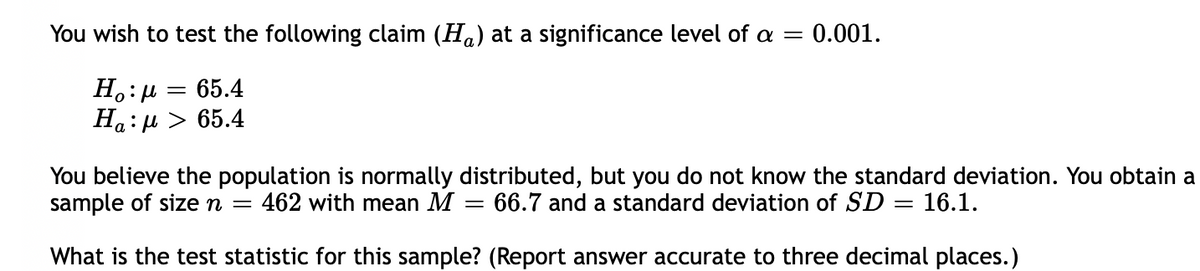 You wish to test the following claim (Ha) at a significance level of a = 0.001.
65.4
Ha: µ > 65.4
You believe the population is normally distributed, but you do not know the standard deviation. You obtain a
sample of size n =
462 with mean M
66.7 and a standard deviation of SD = 16.1.
What is the test statistic for this sample? (Report answer accurate to three decimal places.)
