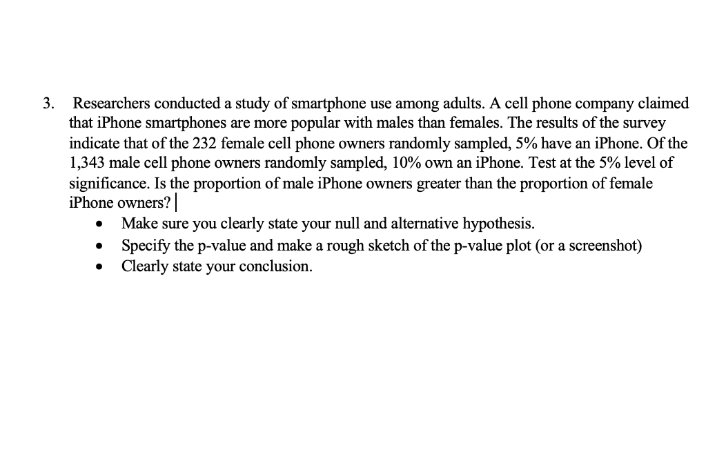 3.
Researchers conducted a study of smartphone use among adults. A cell phone company claimed
that iPhone smartphones are more popular with males than females. The results of the survey
indicate that of the 232 female cell phone owners randomly sampled, 5% have an iPhone. Of the
1,343 male cell phone owners randomly sampled, 10% own an iPhone. Test at the 5% level of
significance. Is the proportion of male iPhone owners greater than the proportion of female
iPhone owners?
Make sure you clearly state your null and alternative hypothesis.
• Specify the p-value and make a rough sketch of the p-value plot (or a screenshot)
Clearly state your conclusion.
