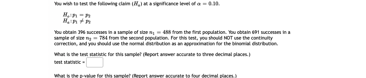 You wish to test the following claim (Ha) at a significance level of a = 0.10.
H.:P1 = P2
Ha:P1 + P2
488 from the first population. You obtain 691 successes in a
You obtain 396 successes in a sample of size
sample of size n2
correction, and you should use the normal distribution as an approximation for the binomial distribution.
n1
784 from the second population. For this test, you should NOT use the continuity
What is the test statistic for this sample? (Report answer accurate to three decimal places.)
test statistiC =
What is the p-value for this sample? (Report answer accurate to four decimal places.)
