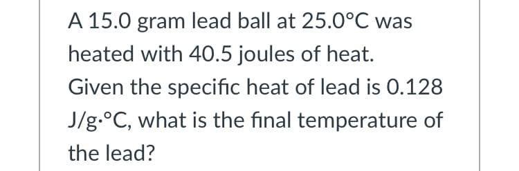 A 15.0 gram lead ball at 25.0°C was
heated with 40.5 joules of heat.
Given the specific heat of lead is 0.128
J/g.°C, what is the final temperature of
the lead?
