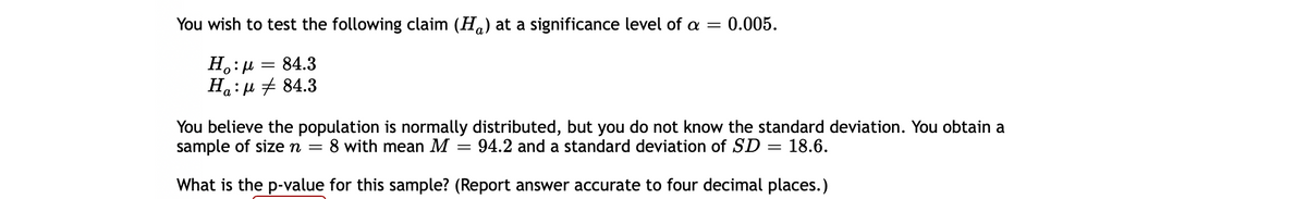 You wish to test the following claim (Ha) at a significance level of a =
0.005.
=
На: и 84.3
You believe the population is normally distributed, but you do not know the standard deviation. You obtain a
sample of sizen =
8 with mean M
94.2 and a standard deviation of SD
18.6.
What is the p-value for this sample? (Report answer accurate to four decimal places.)
