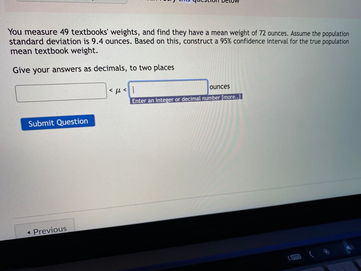 You measure 49 textbooks' weights, and find they have a mean weight of 72 ounces. Assume the population
standard deviation is 9.4 ounces. Based on this, construct a 95% confidence interval for the true population
mean textbook weight.
Give your answers as decimals, to two places
< µ <|
ounces
Enter an integer or decimal number [more..]l
Submit Question
• Previous
