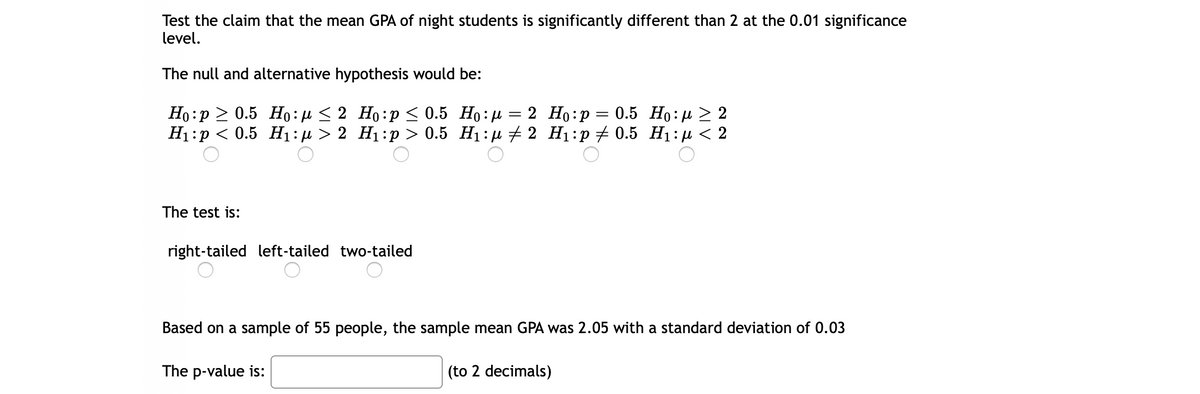 Test the claim that the mean GPA of night students is significantly different than 2 at the 0.01 significance
level.
The null and alternative hypothesis would be:
Но: р > 0.5 Нo: < 2 Но:р < 0.5 Но:и
H1:p < 0.5 H1:µ > 2 H1:p > 0.5 H1:µ # 2 H1:p+ 0.5 H1:µ < 2
2 Но:р — 0.5 Но: д > 2
The test is:
right-tailed left-tailed two-tailed
Based on a sample of 55 people, the sample mean GPA was 2.05 with a standard deviation of 0.03
The p-value is:
(to 2 decimals)
