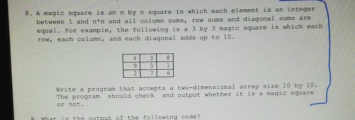 8. A magic square is an n by n square in which each element is an integer
between 1 and n*n and all column sums, row sums and diagonal sums are
equal. For example, the following is a 3 by 3 magic square in which each
row, each column, and each diagonal adds up to 15.
4
3
8
9
1
7
6.
Write a program that accepts a two-dimensional array size 10 by 10.
The program
should check
and output whether it is a magic square
or not.
What
is the output of the following code?
