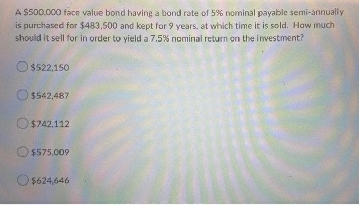 A $500,000 face value bond having a bond rate of 5% nominal payable semi-annually
is purchased for $483,500 and kept for 9 years, at which time it is sold. How much
should it sell for in order to yield a 7.5% nominal return on the investment?
O $522,150
O $542,487
O $742,112
O $575,009
O $624,646
