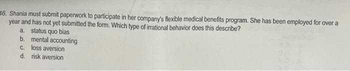16. Shania must submit paperwork to participate in her company's flexible medical benefits program. She has been employed for over a
year and has not yet submitted the form. Which type of irrational behavior does this describe?
a. status quo bias
b. mental accounting
C. loss aversion
d. risk aversion
