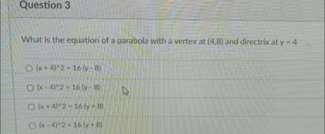 Question 3
What is the equation of a parabola with a vertex at (4,8) and directrix at y 4
Ox+4)^2 16 (y - 8)
O(x-4)^2 = 16 (y-8)
O+4)^2-16 (y + 8)
Ok-4)^2 = 16 (y + 8)
