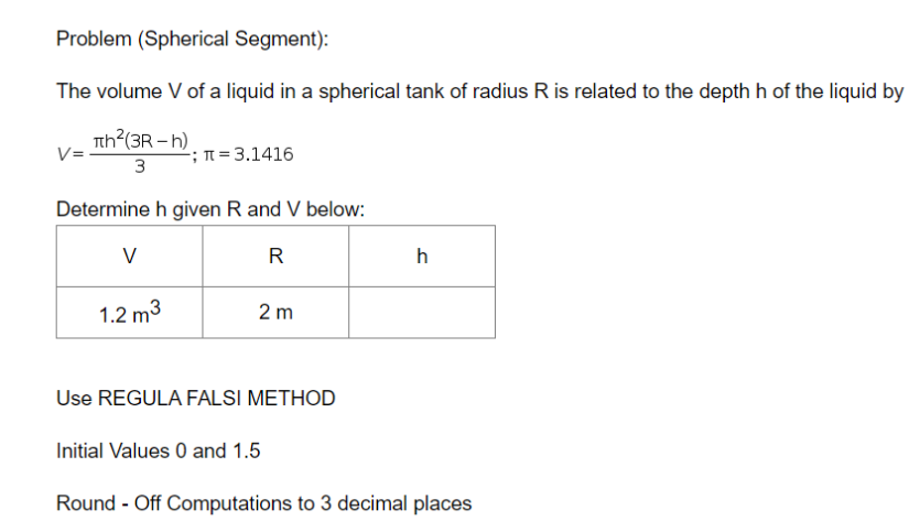 Problem (Spherical Segment):
The volume V of a liquid in a spherical tank of radius R is related to the depth h of the liquid by
Tth?(3R – h)
V=
-; n = 3.1416
3
Determine h given R and V below:
V
R
h
1.2 m3
2 m
Use REGULA FALSI METHOD
Initial Values 0 and 1.5
Round - Off Computations to 3 decimal places
